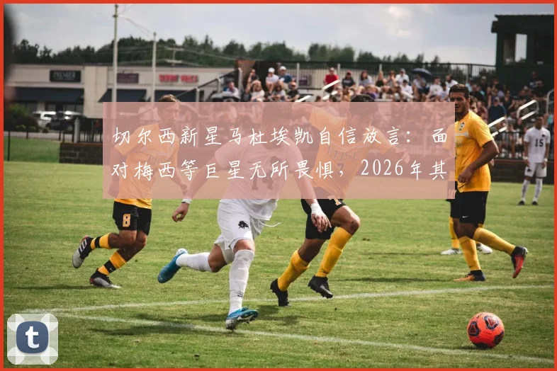 切尔西新星马杜埃凯自信放言：面对梅西等巨星无所畏惧，2026年其他球队更应警惕我们