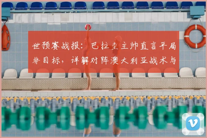 世预赛战报：巴拉圭主帅直言平局非目标，详解对阵澳大利亚战术与2026年出线前景
