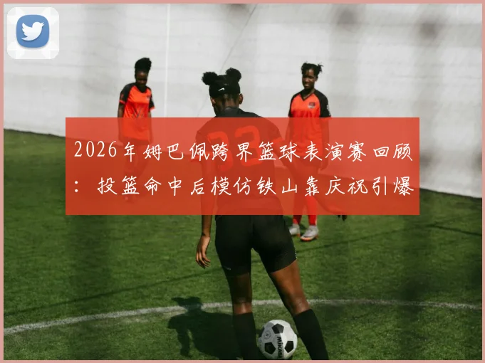 2026年姆巴佩跨界篮球表演赛回顾：投篮命中后模仿铁山靠庆祝引爆网络，完整视频及幕后故事