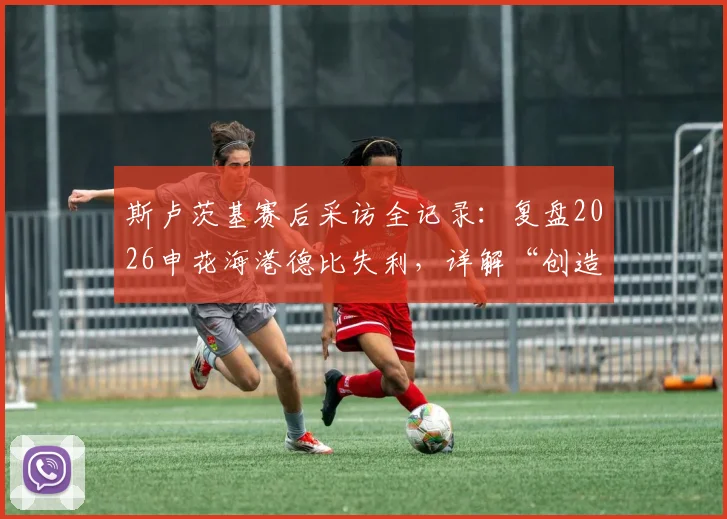 斯卢茨基赛后采访全记录:复盘2026申花海港德比失利,详解“创造更多机会却未赢球”背后原因