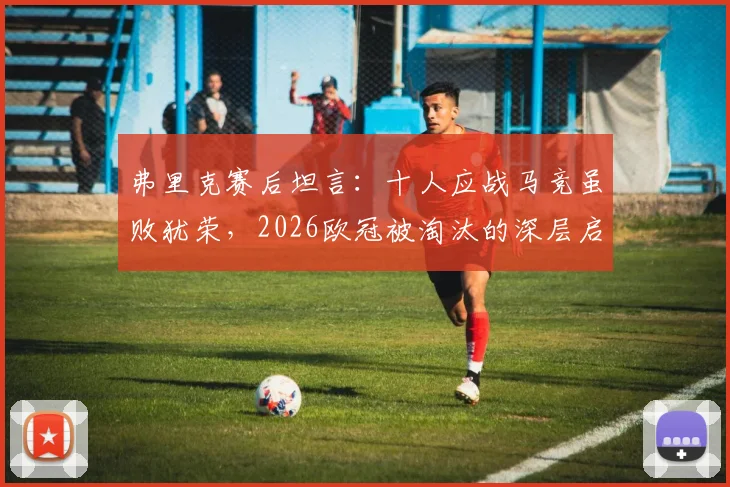 弗里克赛后坦言：十人应战马竞虽败犹荣，2026欧冠被淘汰的深层启示与未来展望