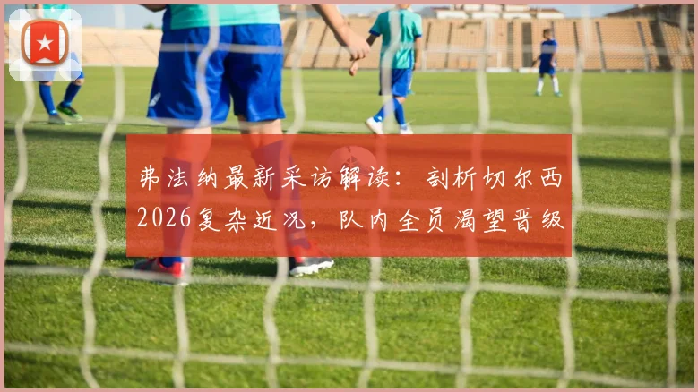 弗法纳最新采访解读:剖析切尔西2026复杂近况,队内全员渴望晋级决赛并争夺冠军