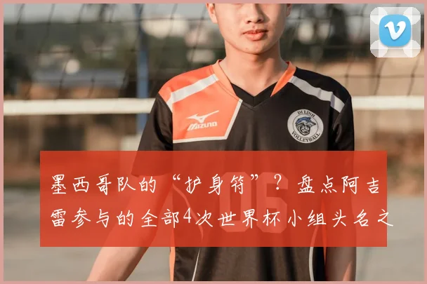 墨西哥队的“护身符”?盘点阿吉雷参与的全部4次世界杯小组头名之旅,展望2026