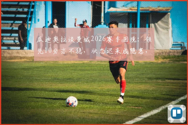 瓜迪奥拉谈曼城2026赛季困境:领先10分亦不稳,状态迟来成隐患,深度剖析争冠前景