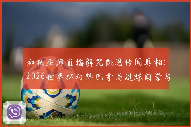 加纳巫师直播解咒凯恩传闻真相:2026世界杯对阵巴拿马进球前景与足球迷信文化探讨