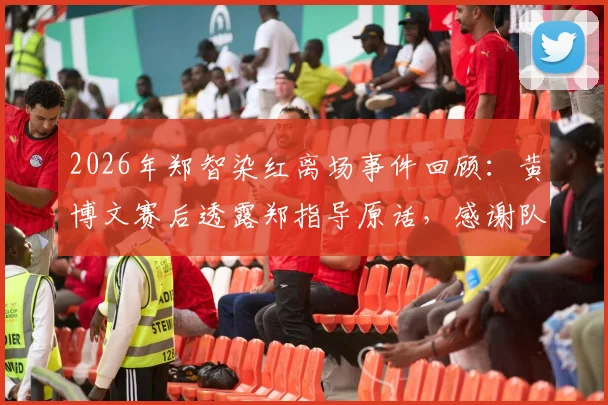 2026年郑智染红离场事件回顾：黄博文赛后透露郑指导原话，感谢队员奉献精彩对决