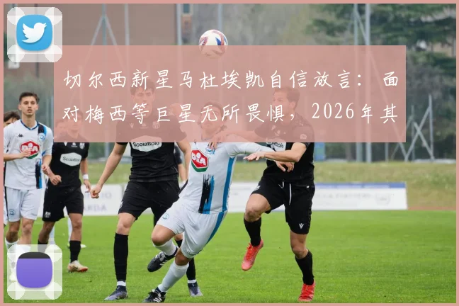 切尔西新星马杜埃凯自信放言:面对梅西等巨星无所畏惧,2026年其他球队更应警惕我们