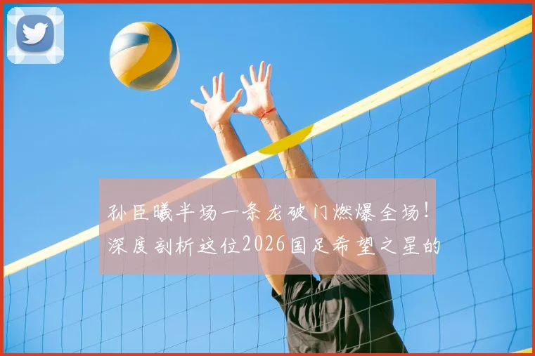 孙臣曦半场一条龙破门燃爆全场!深度剖析这位2026国足希望之星的速度与技术特点,附进球视频