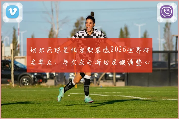 切尔西球星帕尔默落选2026世界杯名单后，与女友赴海边度假调整心态，未来赛季展望