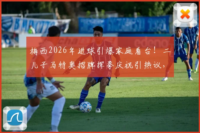 梅西2026年进球引爆家庭看台！二儿子马特奥招牌挥拳庆祝引热议，盘点球王之子经典观赛反应