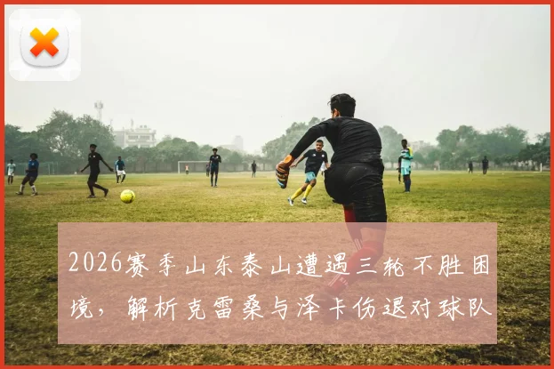 2026赛季山东泰山遭遇三轮不胜困境，解析克雷桑与泽卡伤退对球队攻防体系的连锁影响