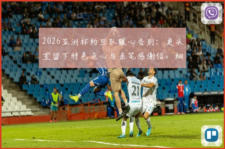 2026亚洲杯约旦队暖心告别：更衣室留下特色点心与亲笔感谢信，细数足坛礼貌退场传统