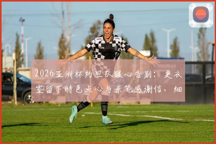 2026亚洲杯约旦队暖心告别:更衣室留下特色点心与亲笔感谢信,细数足坛礼貌退场传统