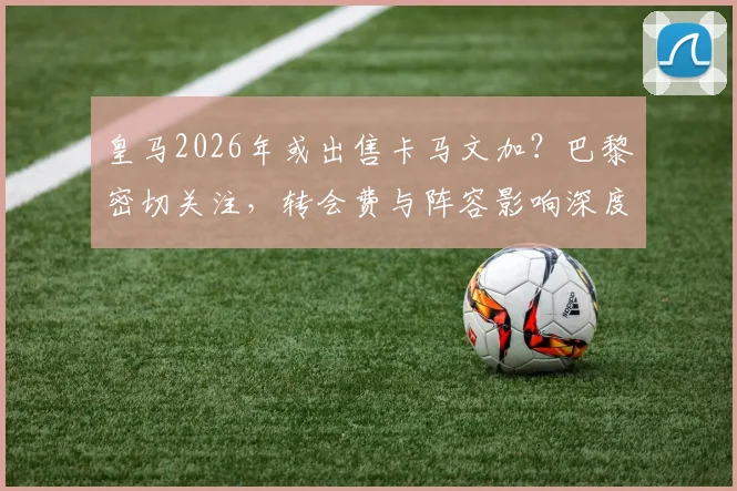 皇马2026年或出售卡马文加？巴黎密切关注，转会费与阵容影响深度分析