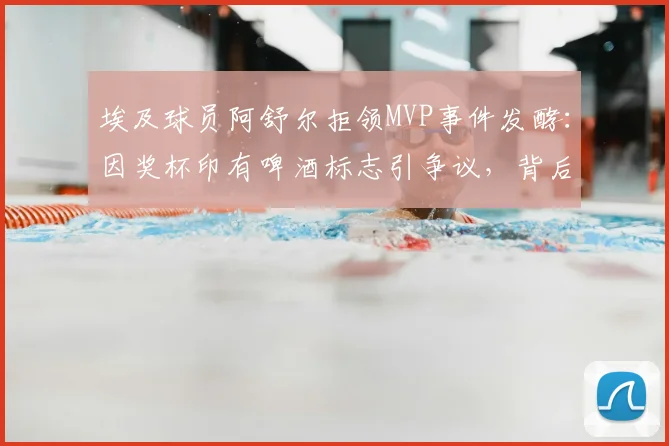 埃及球员阿舒尔拒领MVP事件发酵：因奖杯印有啤酒标志引争议，背后体育赞助与信仰的冲突如何平衡？