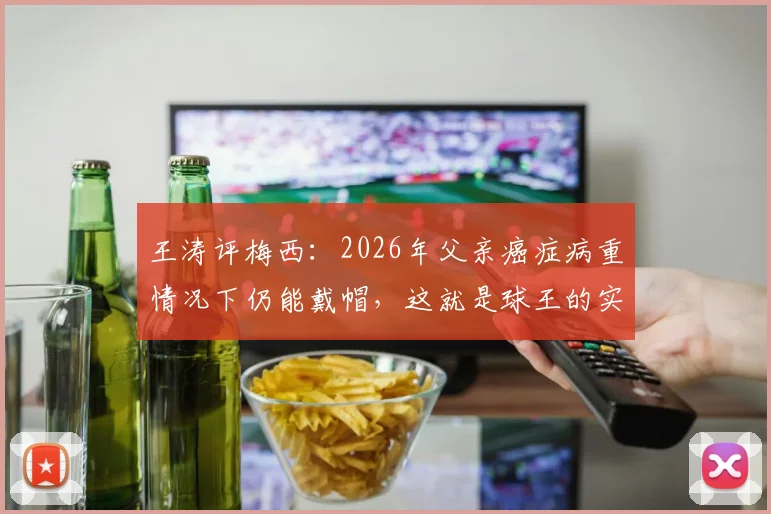 王涛评梅西:2026年父亲癌症病重情况下仍能戴帽,这就是球王的实力与定义,附比赛详情及病情讨论