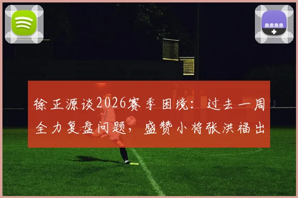 徐正源谈2026赛季困境:过去一周全力复盘问题,盛赞小将张洪福出色发挥