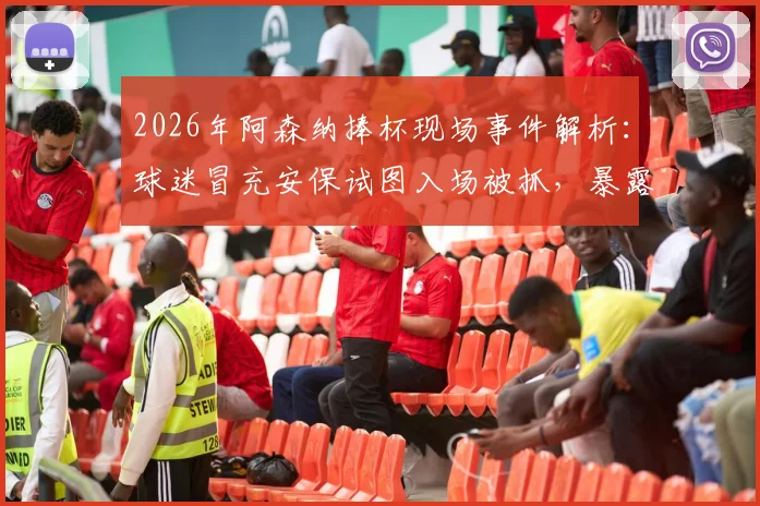 2026年阿森纳捧杯现场事件解析:球迷冒充安保试图入场被抓,暴露球场安全哪些漏洞?