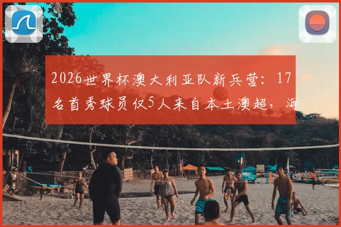 2026世界杯澳大利亚队新兵营：17名首秀球员仅5人来自本土澳超，海外军团成绝对主力