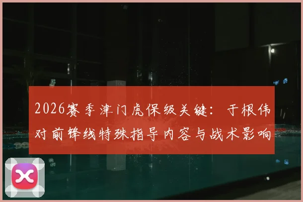 2026赛季津门虎保级关键:于根伟对前锋线特殊指导内容与战术影响全解析,脱离降级区动力何在