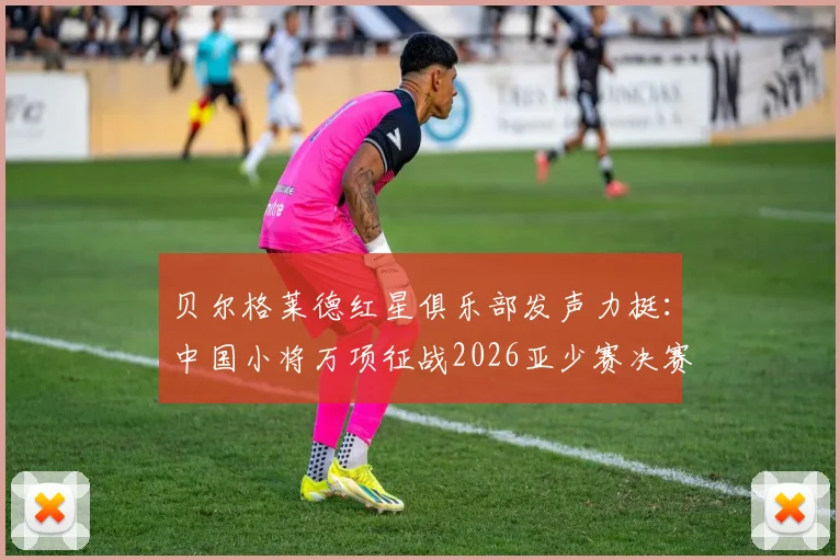 贝尔格莱德红星俱乐部发声力挺:中国小将万项征战2026亚少赛决赛,表现获欧洲豪门盛赞