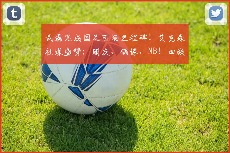 武磊完成国足百场里程碑!艾克森社媒盛赞:朋友,偶像,NB!回顾这2026年的珍贵时刻