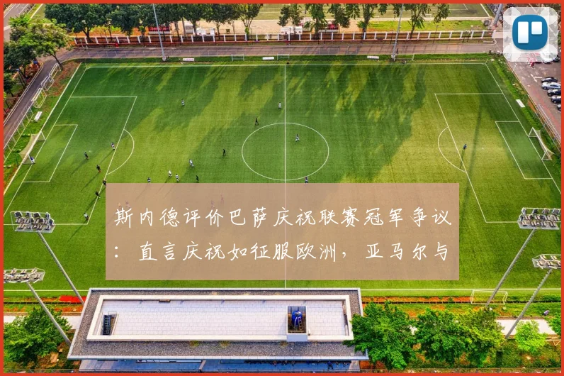 斯内德评价巴萨庆祝联赛冠军争议:直言庆祝如征服欧洲,亚马尔与C罗对比引热议