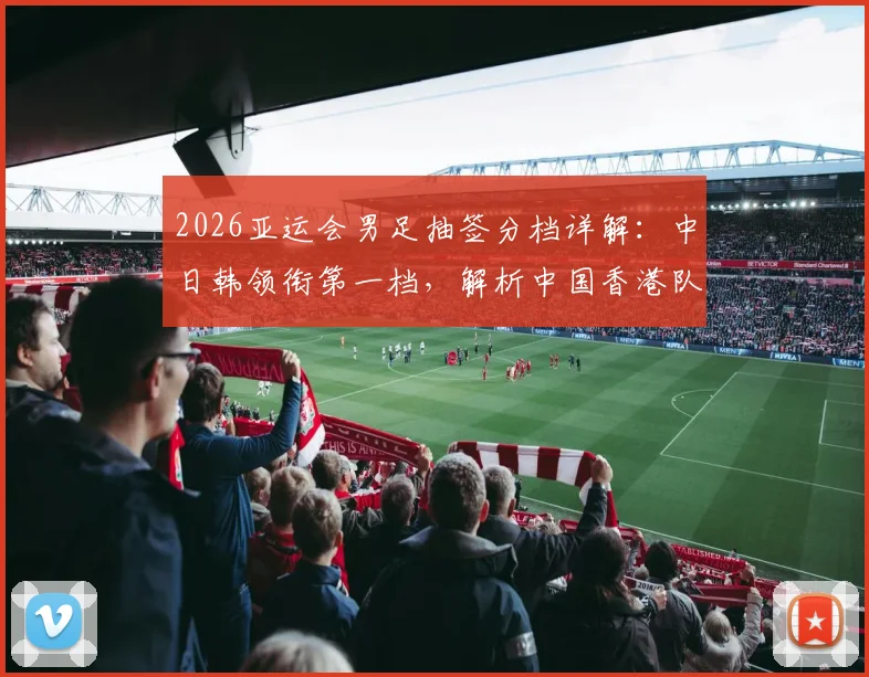 2026亚运会男足抽签分档详解：中日韩领衔第一档，解析中国香港队落位第四档背后原因与赛程看点前瞻