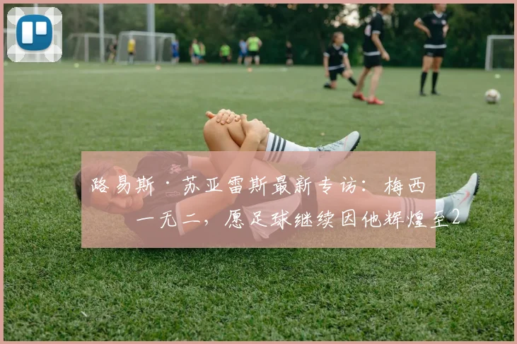路易斯·苏亚雷斯最新专访:梅西独一无二,愿足球继续因他辉煌至2026