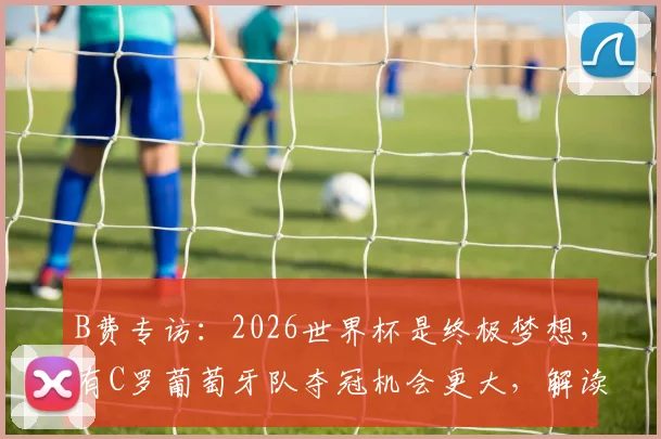 B费专访:2026世界杯是终极梦想,有C罗葡萄牙队夺冠机会更大,解读葡萄牙队最新动态