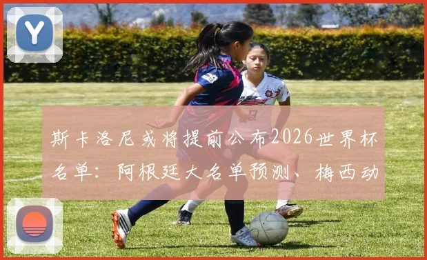 斯卡洛尼或将提前公布2026世界杯名单：阿根廷大名单预测、梅西动向及选人标准深度分析