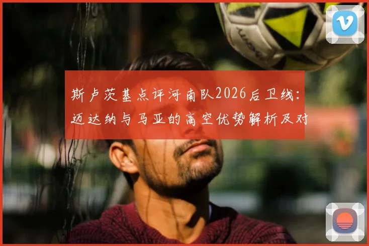 斯卢茨基点评河南队2026后卫线：迈达纳与马亚的高空优势解析及对球队战术影响