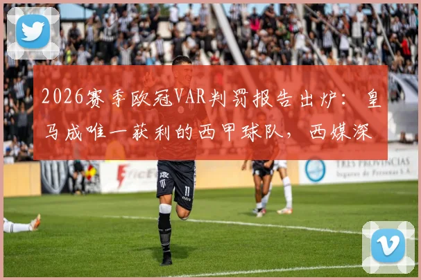 2026赛季欧冠VAR判罚报告出炉:皇马成唯一获利的西甲球队,西媒深度解读背后数据与争议瞬间