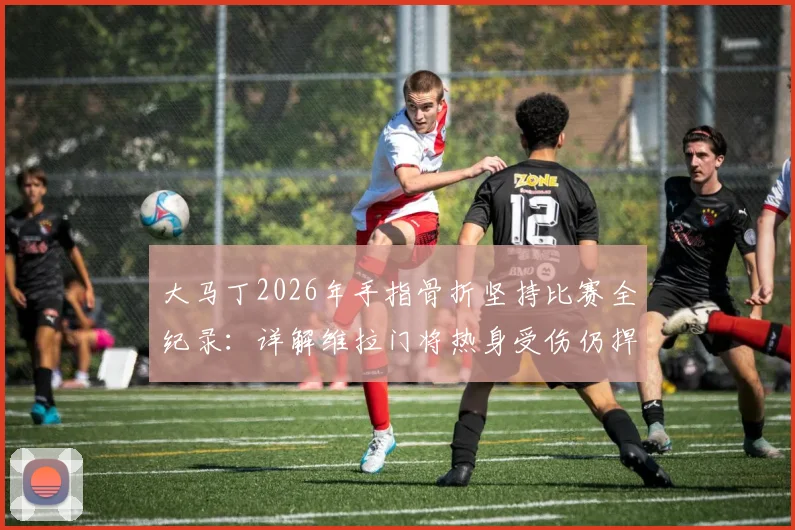 大马丁2026年手指骨折坚持比赛全纪录:详解维拉门将热身受伤仍捍卫球门的斗士精神