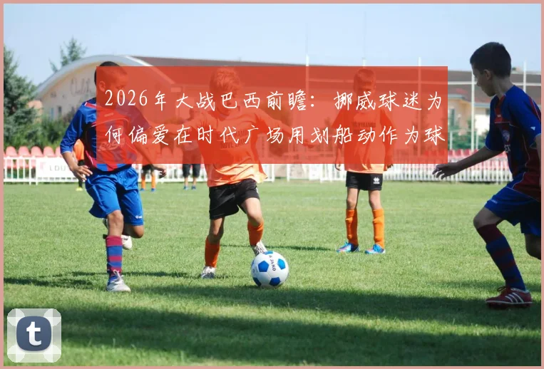 2026年大战巴西前瞻:挪威球迷为何偏爱在时代广场用划船动作为球队助威?背后文化解读