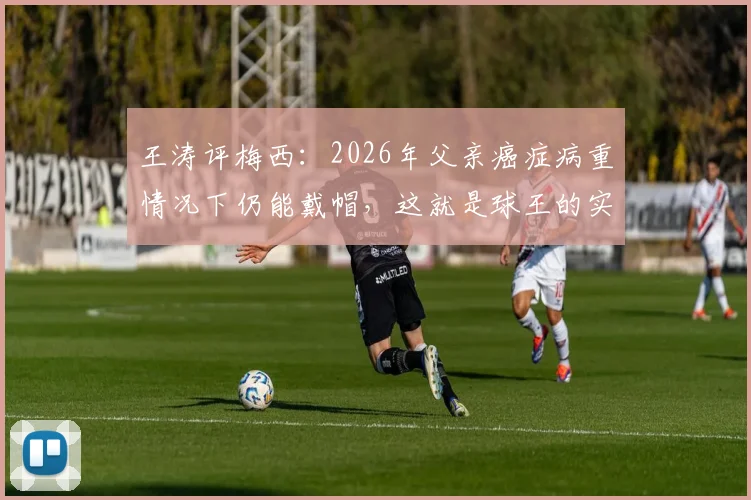 王涛评梅西：2026年父亲癌症病重情况下仍能戴帽，这就是球王的实力与定义，附比赛详情及病情讨论
