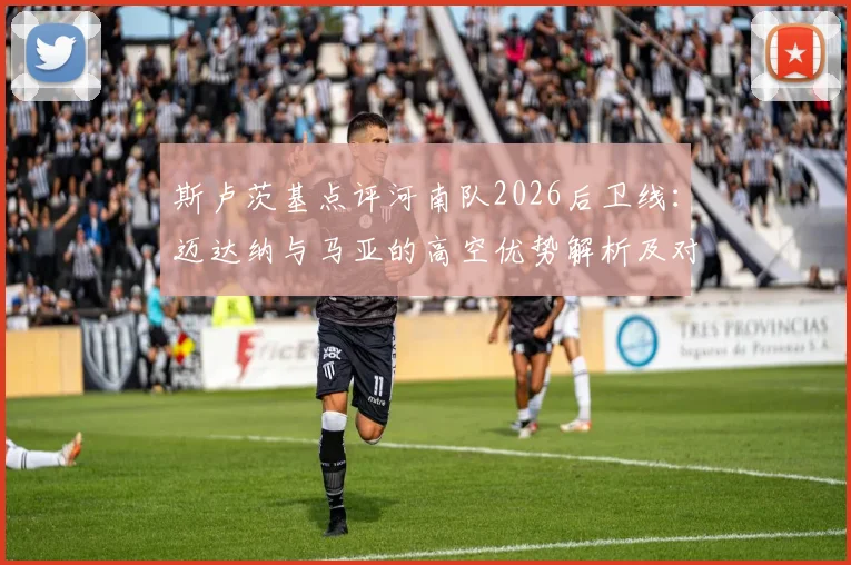 斯卢茨基点评河南队2026后卫线:迈达纳与马亚的高空优势解析及对球队战术影响