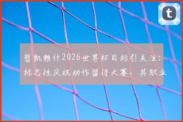 哲凯赖什2026世界杯目标引关注：标志性庆祝动作留待大赛，其职业态度与未来展望分析