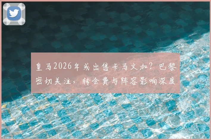皇马2026年或出售卡马文加?巴黎密切关注,转会费与阵容影响深度分析