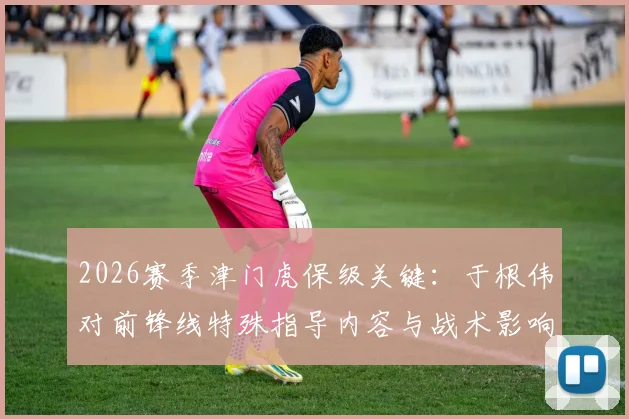 2026赛季津门虎保级关键：于根伟对前锋线特殊指导内容与战术影响全解析，脱离降级区动力何在