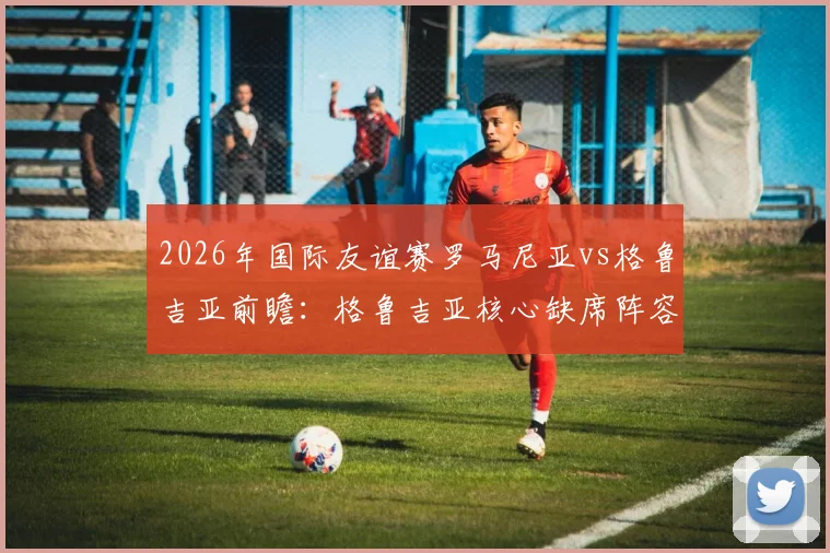 2026年国际友谊赛罗马尼亚vs格鲁吉亚前瞻：格鲁吉亚核心缺席阵容解析，罗马尼亚老帅扬•卢塞斯库回归首秀战术预测