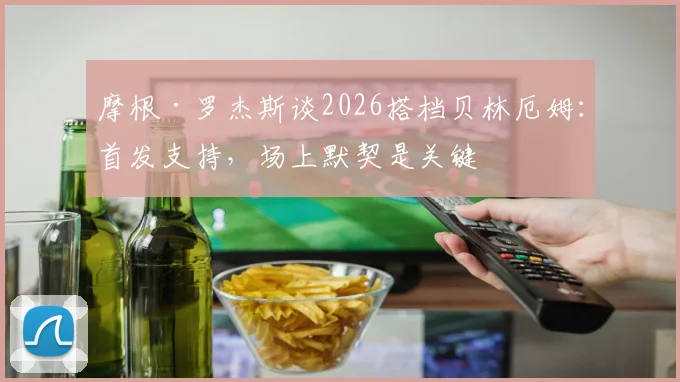 摩根·罗杰斯谈2026搭档贝林厄姆：首发支持，场上默契是关键