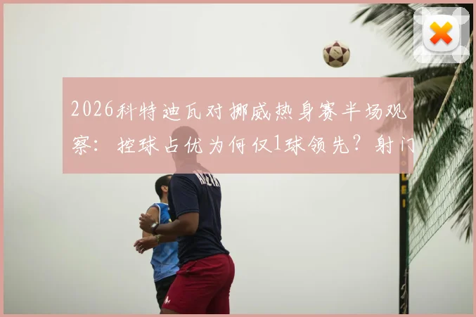 2026科特迪瓦对挪威热身赛半场观察：控球占优为何仅1球领先？射门数据揭示战术博弈