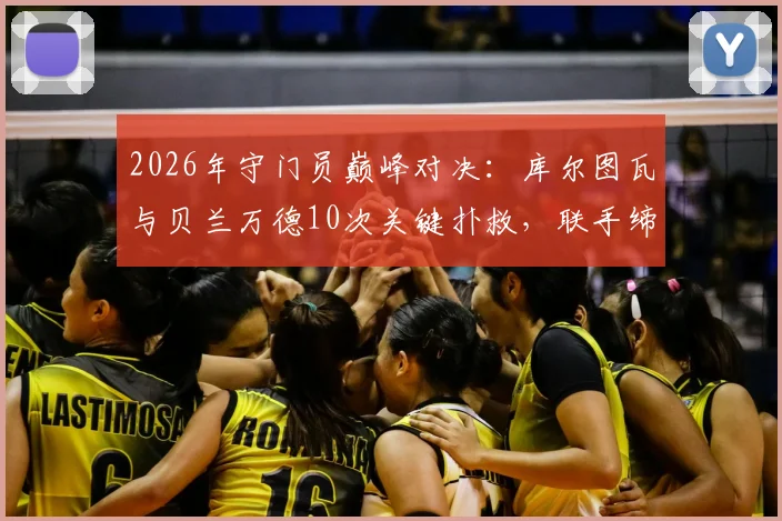 2026年守门员巅峰对决:库尔图瓦与贝兰万德10次关键扑救,联手缔造经典0-0平局