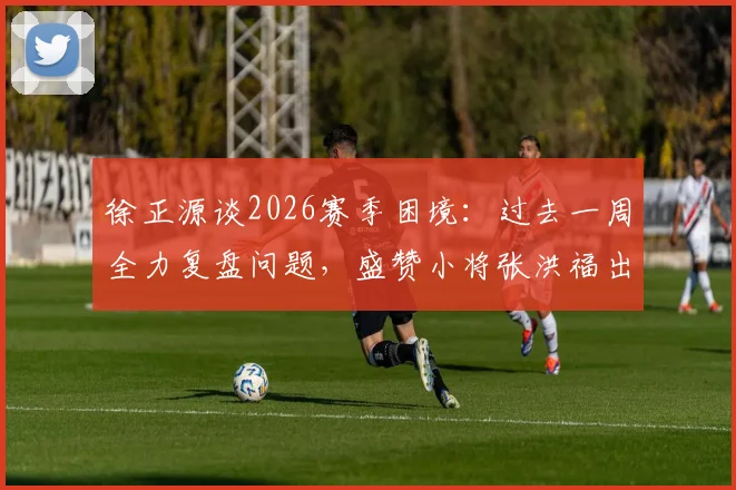 徐正源谈2026赛季困境：过去一周全力复盘问题，盛赞小将张洪福出色发挥