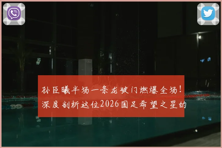 孙臣曦半场一条龙破门燃爆全场!深度剖析这位2026国足希望之星的速度与技术特点,附进球视频