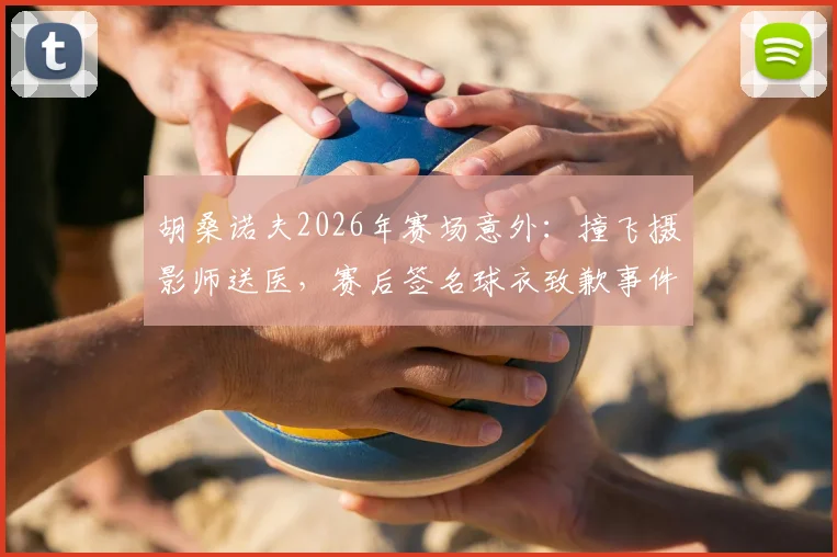 胡桑诺夫2026年赛场意外:撞飞摄影师送医,赛后签名球衣致歉事件全解析