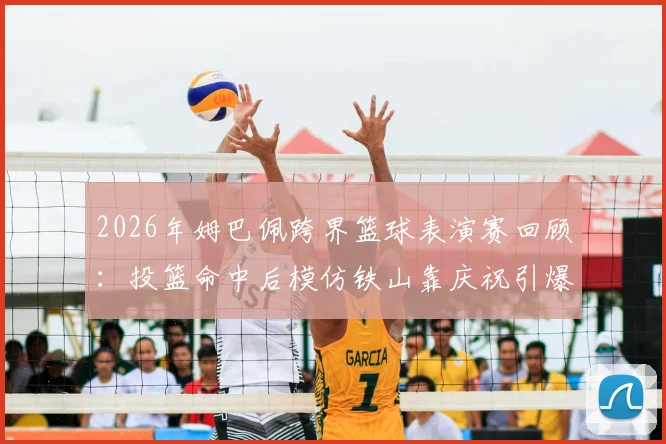 2026年姆巴佩跨界篮球表演赛回顾:投篮命中后模仿铁山靠庆祝引爆网络,完整视频及幕后故事
