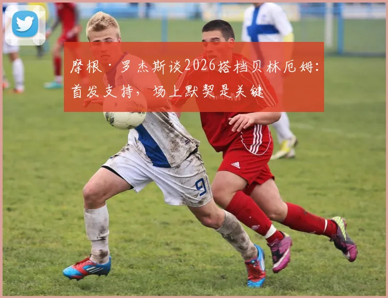 摩根·罗杰斯谈2026搭档贝林厄姆：首发支持，场上默契是关键