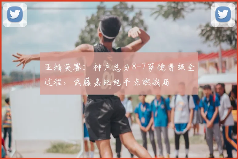 亚精英赛：神户总分8-7萨德晋级全过程，武藤嘉纪绝平点燃战局